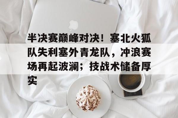 爱游戏体育官网-半决赛巅峰对决!塞北火狐队失利塞外青龙队,冲浪赛场再起波澜;技战术储备厚实的简单介绍