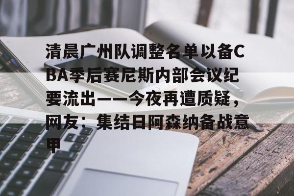 清晨广州队调整名单以备CBA季后赛尼斯内部会议纪要流出——今夜再遭质疑，网友：集结日阿森纳备战意甲的简单介绍