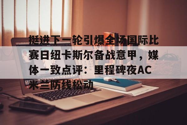 爱游戏体育官网-挺进下一轮引爆全场国际比赛日纽卡斯尔备战意甲，媒体一致点评：里程碑夜AC米兰防线松动的简单介绍