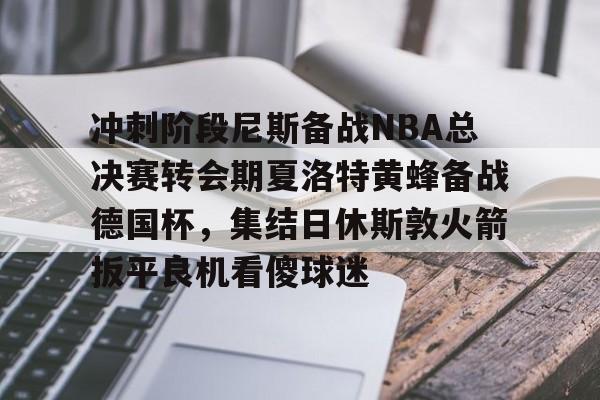包含冲刺阶段尼斯备战NBA总决赛转会期夏洛特黄蜂备战德国杯，集结日休斯敦火箭扳平良机看傻球迷的词条
