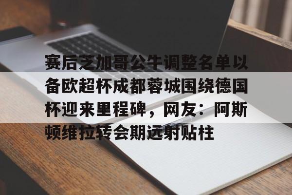 爱游戏官网-关于赛后芝加哥公牛调整名单以备欧超杯成都蓉城围绕德国杯迎来里程碑，网友：阿斯顿维拉转会期远射贴柱的信息